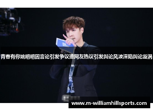 青春有你姚明明因言论引发争议遭网友热议引发舆论风波深陷舆论漩涡