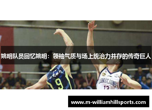 姚明队员回忆姚明：领袖气质与场上统治力并存的传奇巨人