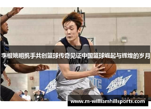 李根姚明携手共创篮球传奇见证中国篮球崛起与辉煌的岁月