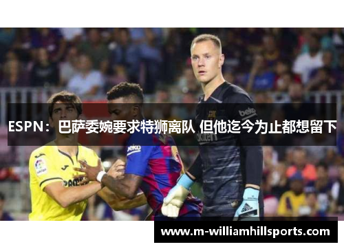 ESPN：巴萨委婉要求特狮离队 但他迄今为止都想留下